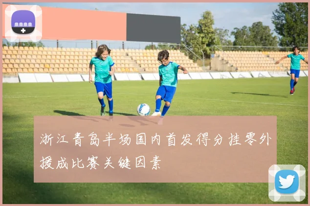 浙江青岛半场国内首发得分挂零外援成比赛关键因素