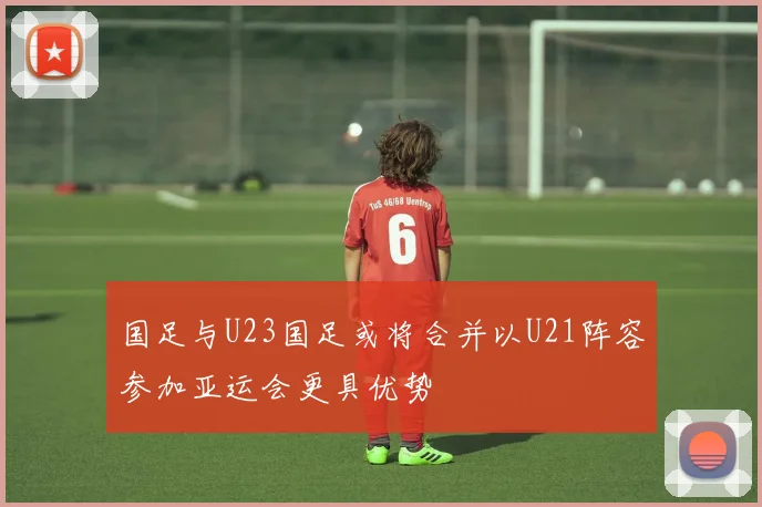 国足与U23国足或将合并以U21阵容参加亚运会更具优势