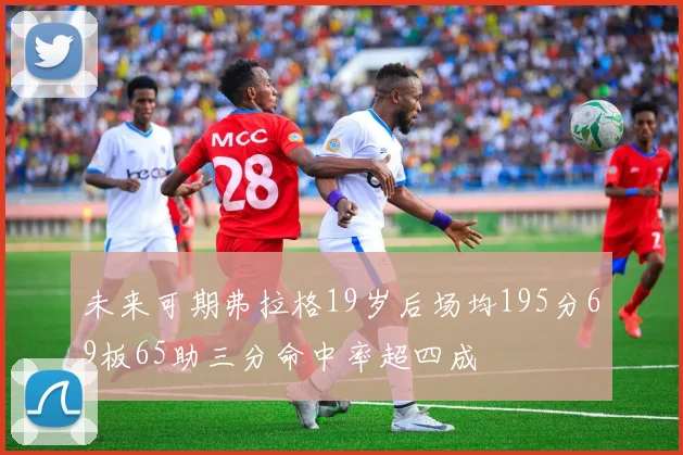 未来可期弗拉格19岁后场均195分69板65助三分命中率超四成