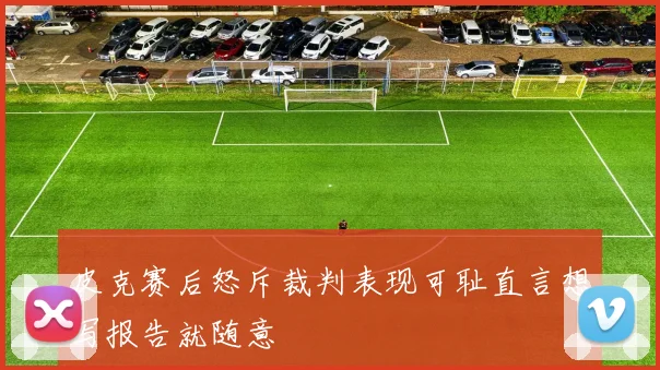 皮克赛后怒斥裁判表现可耻直言想写报告就随意