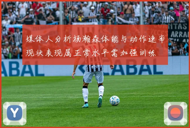 媒体人分析杨瀚森体能与动作速率现状表现属正常水平需加强训练
