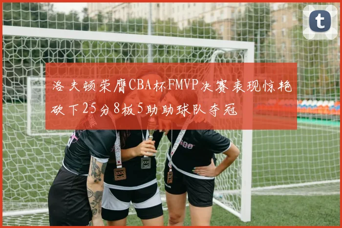洛夫顿荣膺CBA杯FMVP决赛表现惊艳砍下25分8板5助助球队夺冠