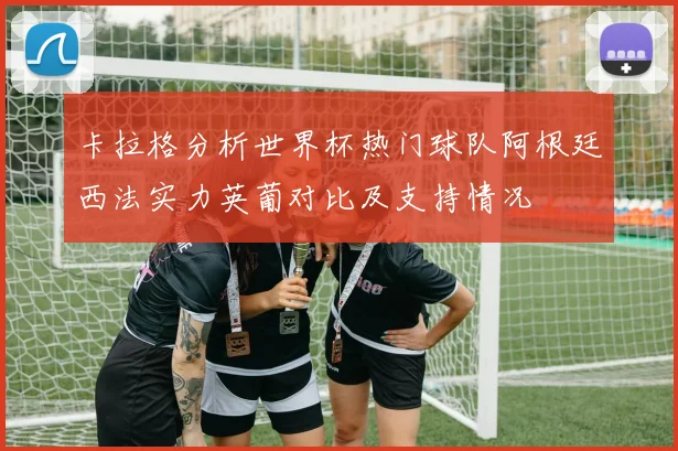 卡拉格分析世界杯热门球队阿根廷西法实力英葡对比及支持情况