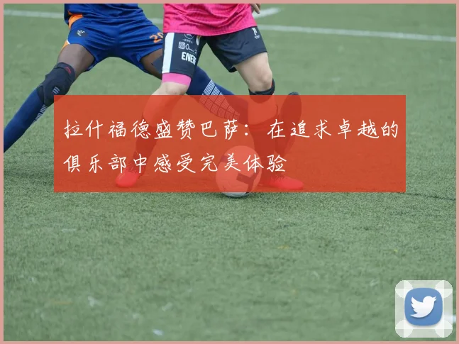 拉什福德盛赞巴萨：在追求卓越的俱乐部中感受完美体验