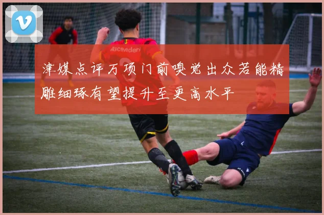 津媒点评万项门前嗅觉出众若能精雕细琢有望提升至更高水平