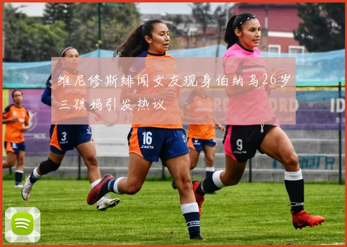 维尼修斯绯闻女友现身伯纳乌26岁三孩妈引发热议