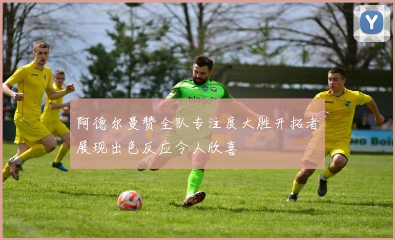 阿德尔曼赞全队专注度大胜开拓者展现出色反应令人欣喜