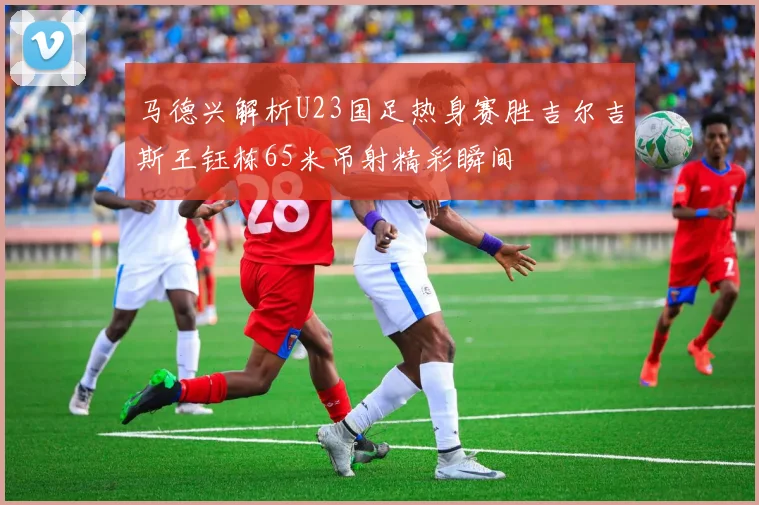 马德兴解析U23国足热身赛胜吉尔吉斯王钰栋65米吊射精彩瞬间