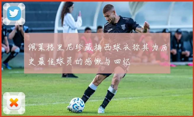 佩莱格里尼珍藏梅西球衣称其为历史最佳球员的感慨与回忆