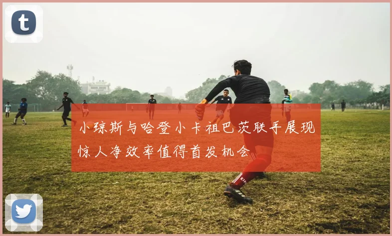 小琼斯与哈登小卡祖巴茨联手展现惊人净效率值得首发机会
