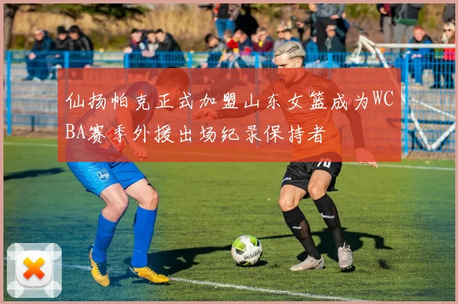 仙扬帕克正式加盟山东女篮成为WCBA赛季外援出场纪录保持者