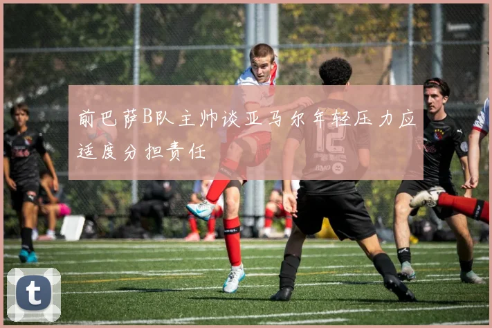 前巴萨B队主帅谈亚马尔年轻压力应适度分担责任