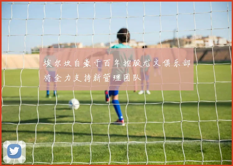 埃尔坎自豪于百年控股尤文俱乐部将全力支持新管理团队