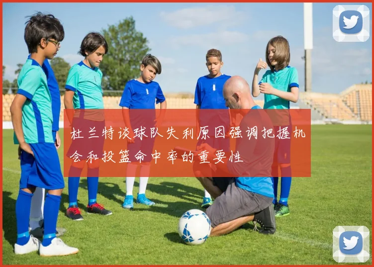 杜兰特谈球队失利原因强调把握机会和投篮命中率的重要性