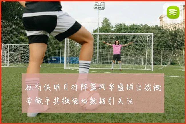 独行侠明日对阵篮网华盛顿出战概率微乎其微场均数据引关注
