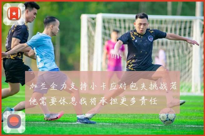 加兰全力支持小卡应对包夹挑战若他需要休息我将承担更多责任