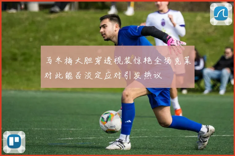 马冬梅大胆穿透视装惊艳全场克莱对此能否淡定应对引发热议