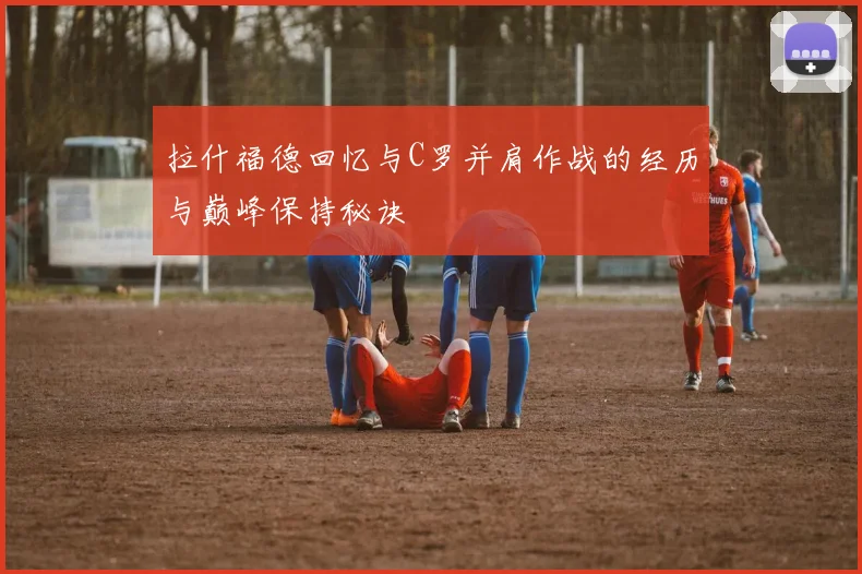 拉什福德回忆与C罗并肩作战的经历与巅峰保持秘诀