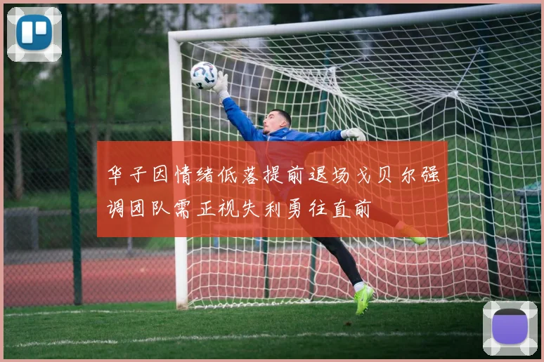 华子因情绪低落提前退场戈贝尔强调团队需正视失利勇往直前