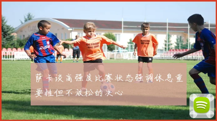 萨卡谈高强度比赛状态强调休息重要性但不放松的决心