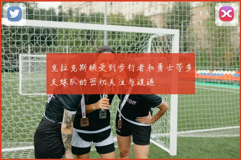 克拉克斯顿受到步行者和勇士等多支球队的密切关注与追逐