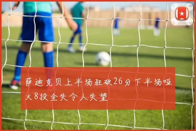 萨迪克贝上半场狂砍26分下半场哑火8投全失令人失望