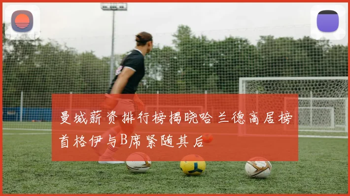 曼城薪资排行榜揭晓哈兰德高居榜首格伊与B席紧随其后