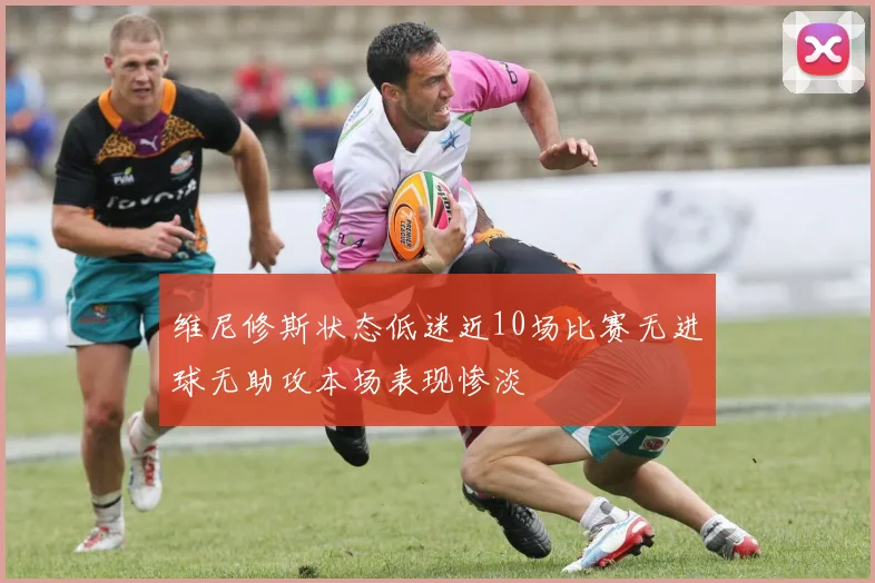 维尼修斯状态低迷近10场比赛无进球无助攻本场表现惨淡