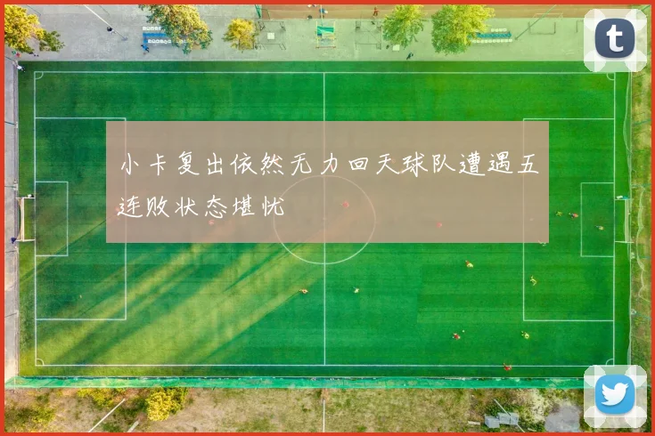 小卡复出依然无力回天球队遭遇五连败状态堪忧