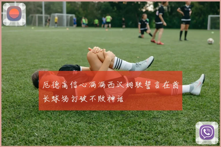 厄德高信心满满西汉姆联誓言在酋长球场打破不败神话