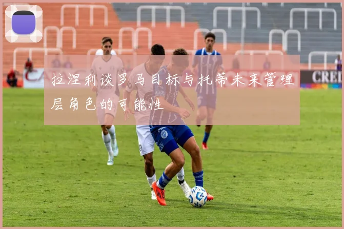 拉涅利谈罗马目标与托蒂未来管理层角色的可能性