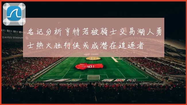 名记分析亨特若被骑士交易湖人勇士热火独行侠或成潜在追逐者