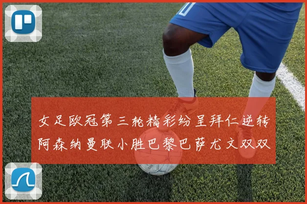 女足欧冠第三轮精彩纷呈拜仁逆转阿森纳曼联小胜巴黎巴萨尤文双双获胜
