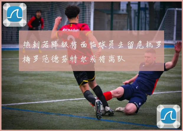 热刺若降级将面临球员去留危机罗梅罗范德芬特尔或将离队